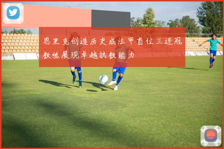 恩里克创造历史成法甲首位三连冠教练展现卓越执教能力