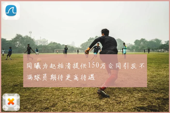 同曦为赵柏清提供150万合同引发不满球员期待更高待遇