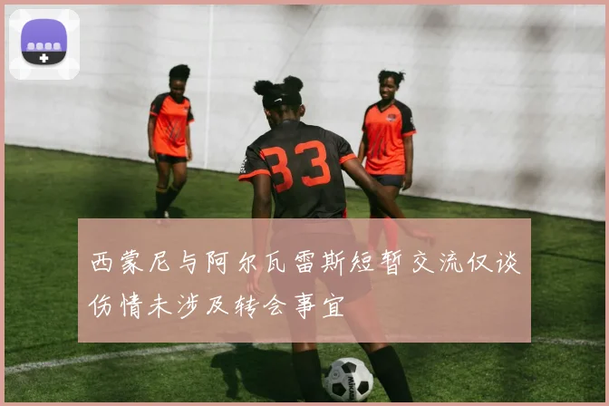 西蒙尼与阿尔瓦雷斯短暂交流仅谈伤情未涉及转会事宜