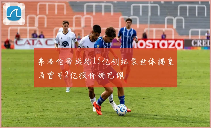 弗洛伦蒂诺称15亿创纪录世体揭皇马曾可2亿报价姆巴佩