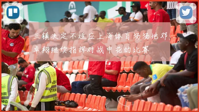 三镇决定不适应上海体育场场地邓卓翔继续指挥对战申花的比赛