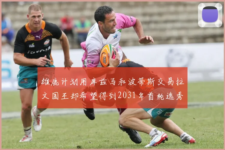 雄鹿计划用库兹马和波蒂斯交易拉文国王却希望得到2031年首轮选秀权
