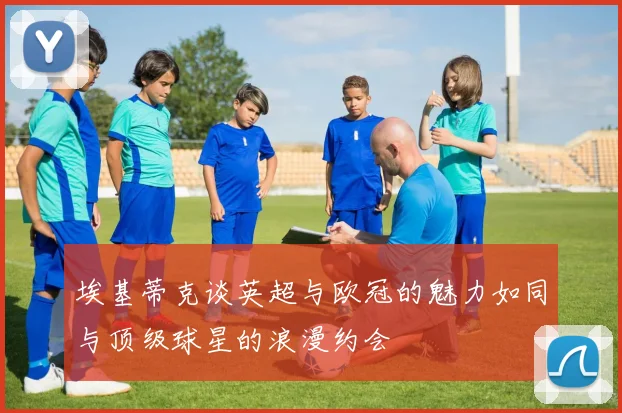 埃基蒂克谈英超与欧冠的魅力如同与顶级球星的浪漫约会