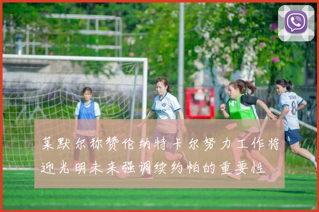 莱默尔称赞伦纳特卡尔努力工作将迎光明未来强调续约帕的重要性