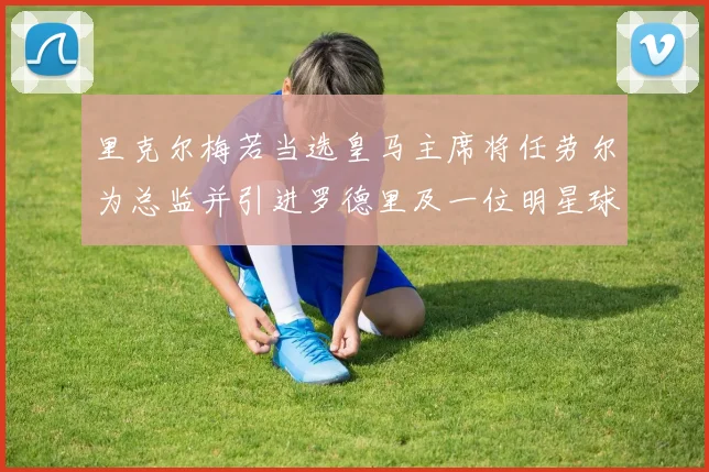 里克尔梅若当选皇马主席将任劳尔为总监并引进罗德里及一位明星球员