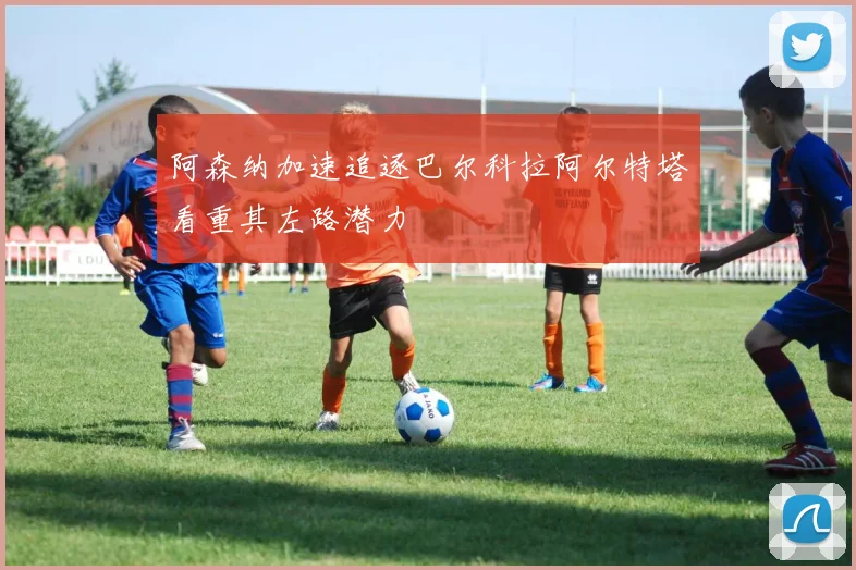 阿森纳加速追逐巴尔科拉阿尔特塔看重其左路潜力