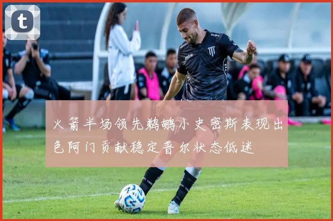 火箭半场领先鹈鹕小史密斯表现出色阿门贡献稳定普尔状态低迷