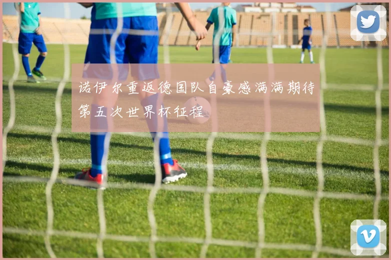 诺伊尔重返德国队自豪感满满期待第五次世界杯征程