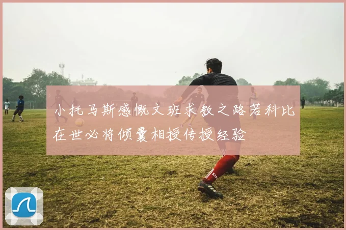 小托马斯感慨文班求教之路若科比在世必将倾囊相授传授经验