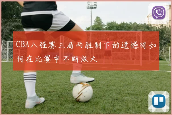 CBA八强赛三局两胜制下的遗憾将如何在比赛中不断放大