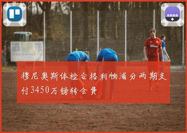 穆尼奥斯体检合格利物浦分两期支付3450万镑转会费