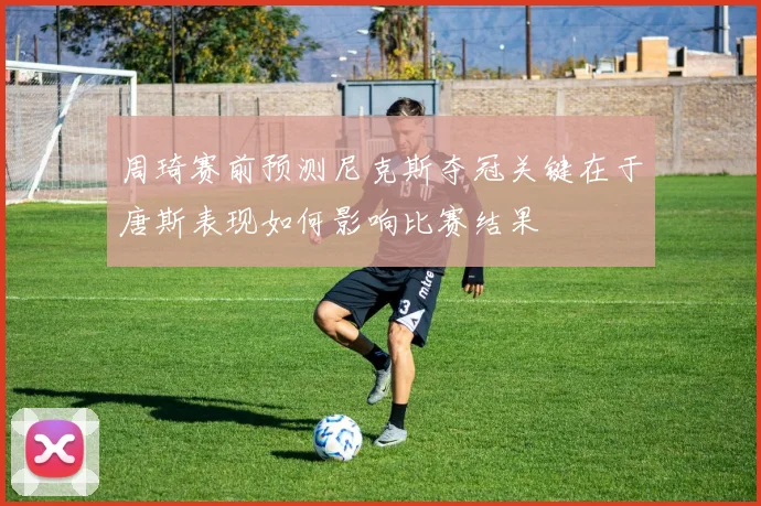 周琦赛前预测尼克斯夺冠关键在于唐斯表现如何影响比赛结果