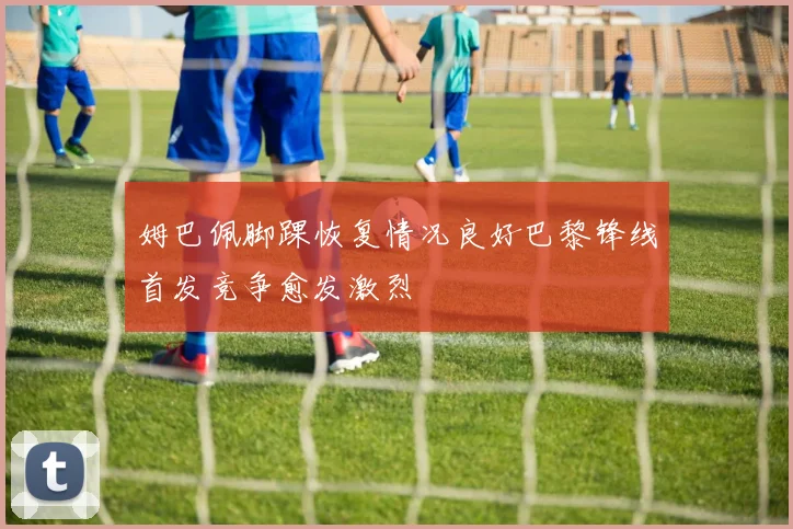 姆巴佩脚踝恢复情况良好巴黎锋线首发竞争愈发激烈