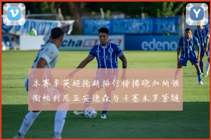 本赛季英超抢断排行榜揭晓加纳领衔帕利尼亚安德森与卡塞米罗紧随其后