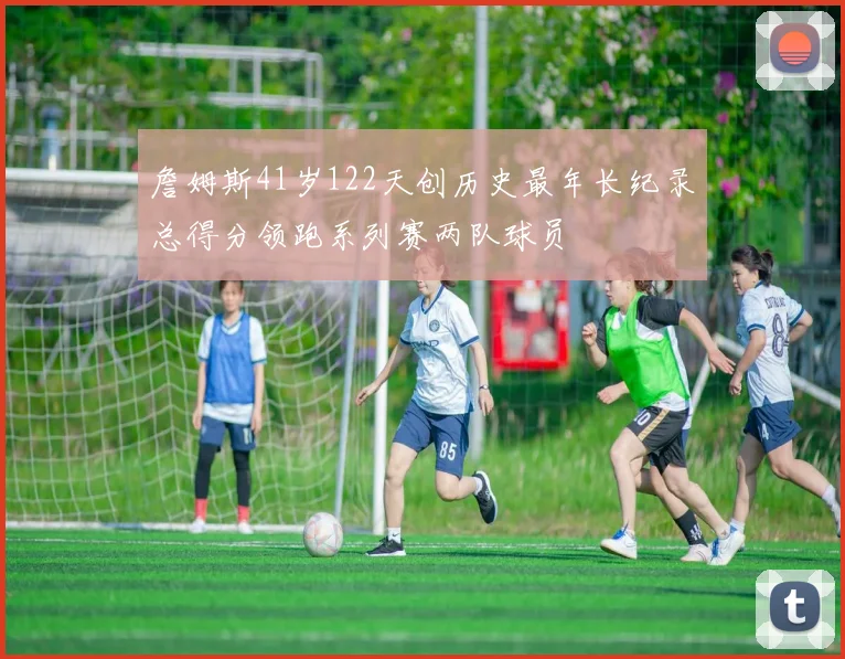詹姆斯41岁122天创历史最年长纪录总得分领跑系列赛两队球员