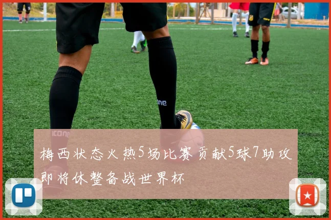 梅西状态火热5场比赛贡献5球7助攻即将休整备战世界杯