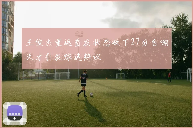王俊杰重返首发状态砍下27分自嘲天才引发球迷热议