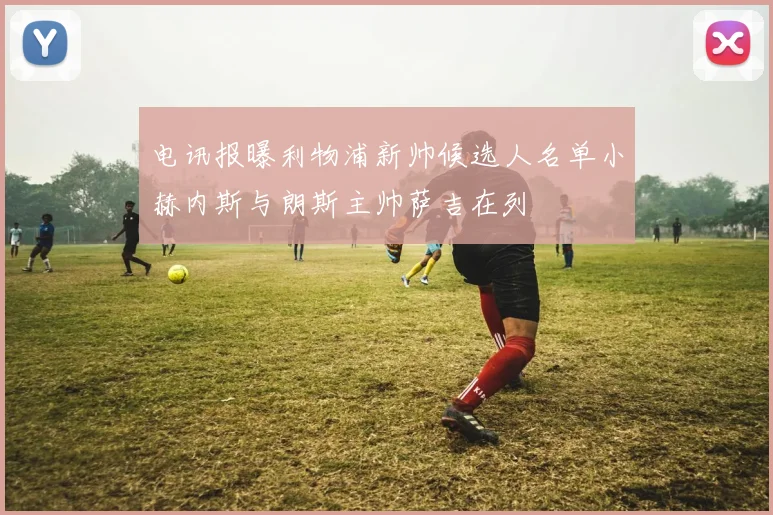 电讯报曝利物浦新帅候选人名单小赫内斯与朗斯主帅萨吉在列
