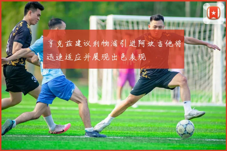 亨克兹建议利物浦引进阿坎吉他将迅速适应并展现出色表现
