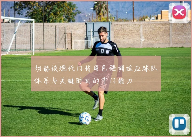 切赫谈现代门将角色强调适应球队体系与关键时刻的守门能力