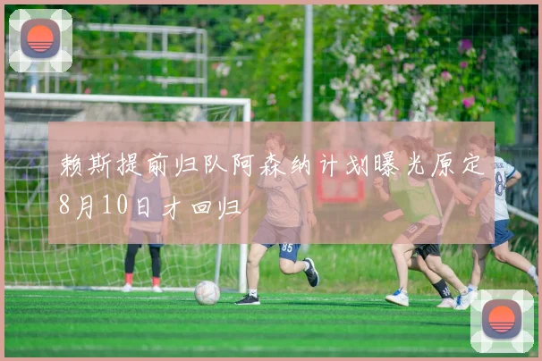 赖斯提前归队阿森纳计划曝光原定8月10日才回归