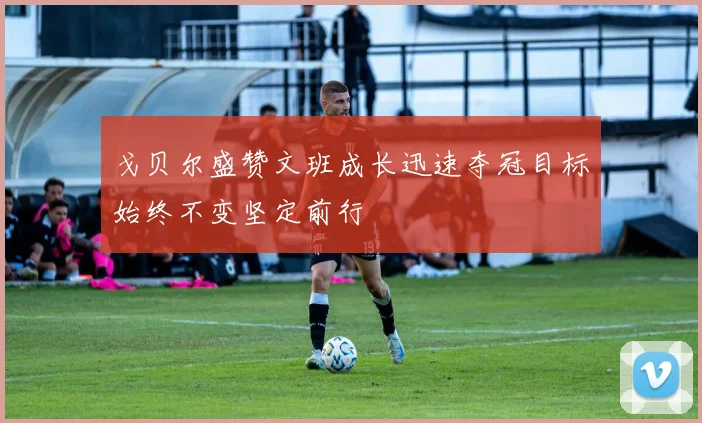 戈贝尔盛赞文班成长迅速夺冠目标始终不变坚定前行
