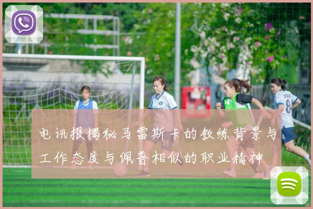 电讯报揭秘马雷斯卡的教练背景与工作态度与佩普相似的职业精神