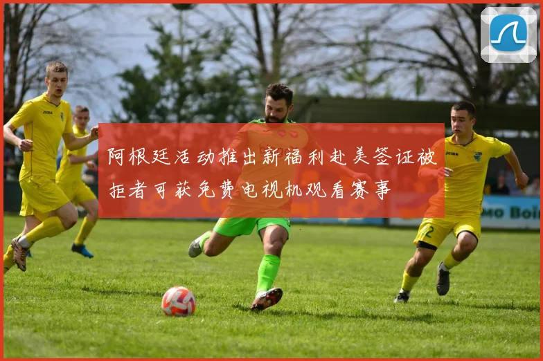 阿根廷活动推出新福利赴美签证被拒者可获免费电视机观看赛事