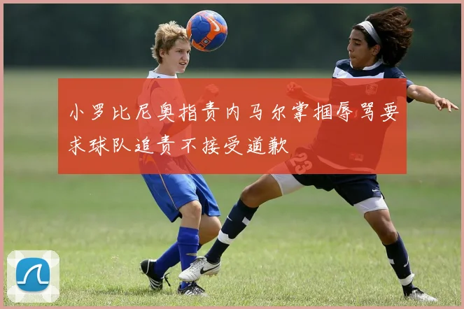 小罗比尼奥指责内马尔掌掴辱骂要求球队追责不接受道歉