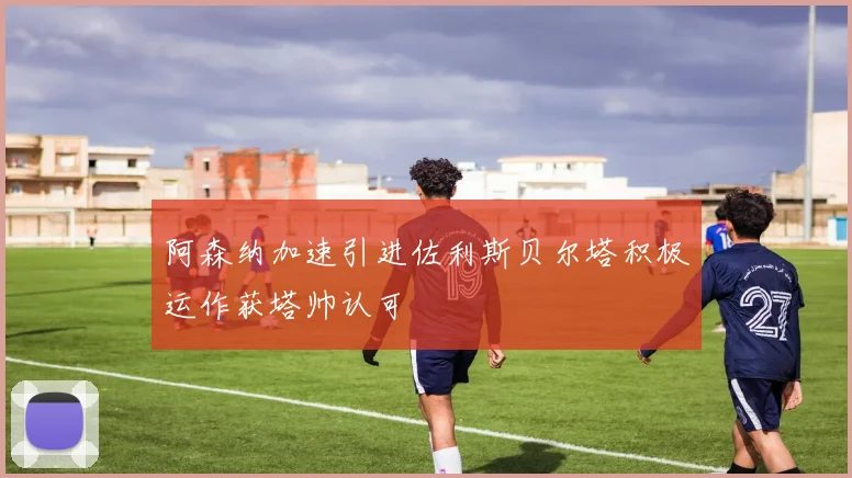 阿森纳加速引进佐利斯贝尔塔积极运作获塔帅认可