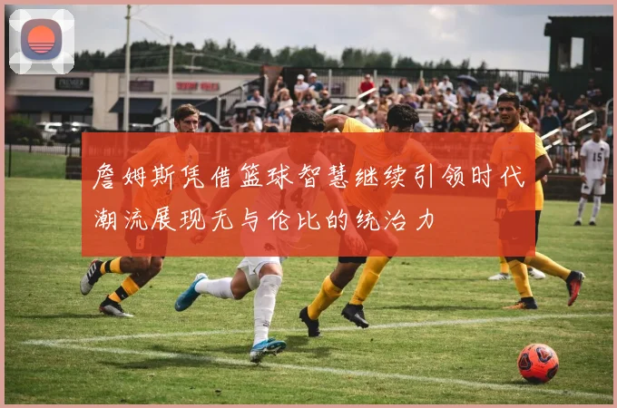 詹姆斯凭借篮球智慧继续引领时代潮流展现无与伦比的统治力