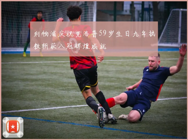 利物浦庆祝克洛普59岁生日九年执教斩获八冠辉煌成就